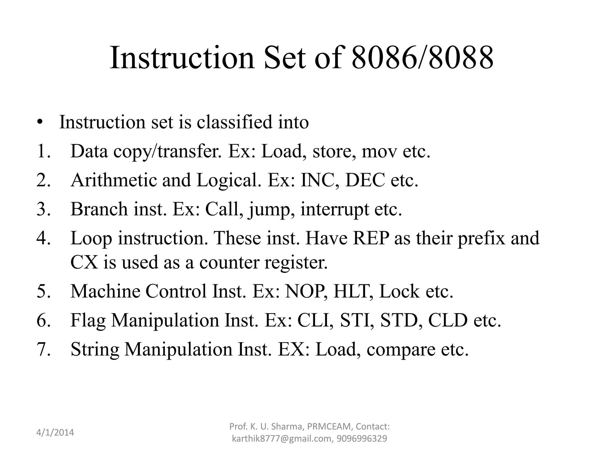 Instruction Set of 8086/8088 • Instruction set is classified into 1. Data copy/transfer. Ex: Load, store, mov etc. 2. Arithmetic and Logical. Ex: INC, DEC etc. 3. Branch inst. Ex: Call, jump, interrupt etc. 4. Loop instruction. These inst. Have REP as their prefix and CX is used as a counter register. 5. Machine Control Inst. Ex: NOP, HLT, Lock etc. 6. Flag Manipulation Inst. Ex: CLI, STI, STD, CLD etc. 7. String Manipulation Inst. EX: Load, compare etc. Prof. K. U. Sharma, PRMCEAM, Contact: karthik8777@gmail.com, 9096996329 4/1/2014 