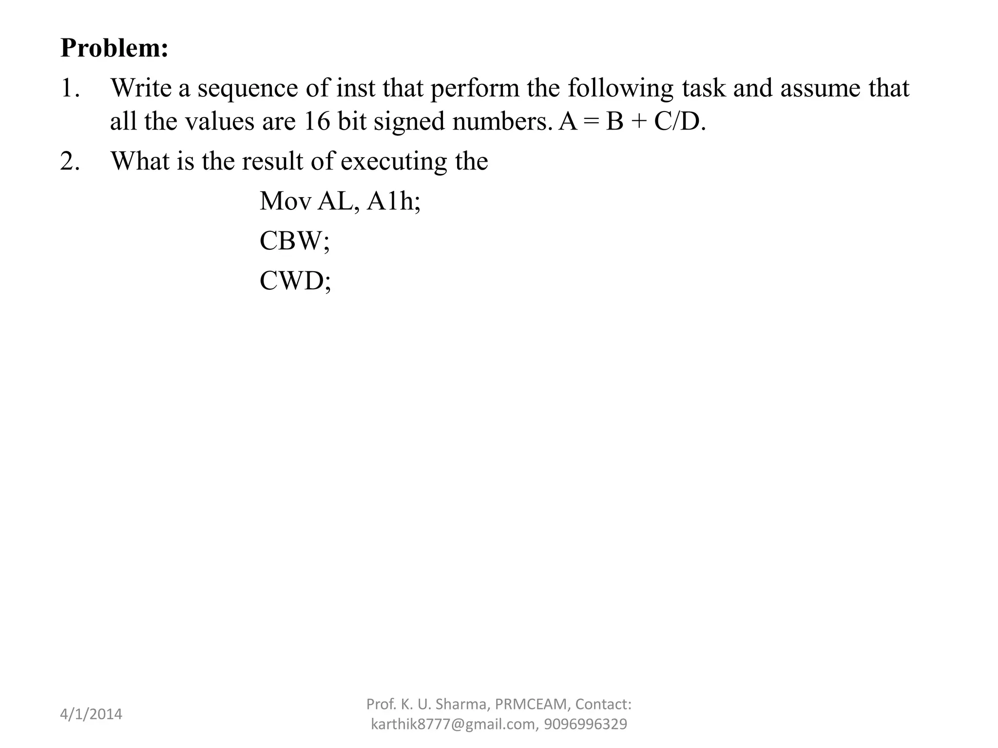 Problem: 1. Write a sequence of inst that perform the following task and assume that all the values are 16 bit signed numbers. A = B + C/D. 2. What is the result of executing the Mov AL, A1h; CBW; CWD; Prof. K. U. Sharma, PRMCEAM, Contact: karthik8777@gmail.com, 9096996329 4/1/2014 