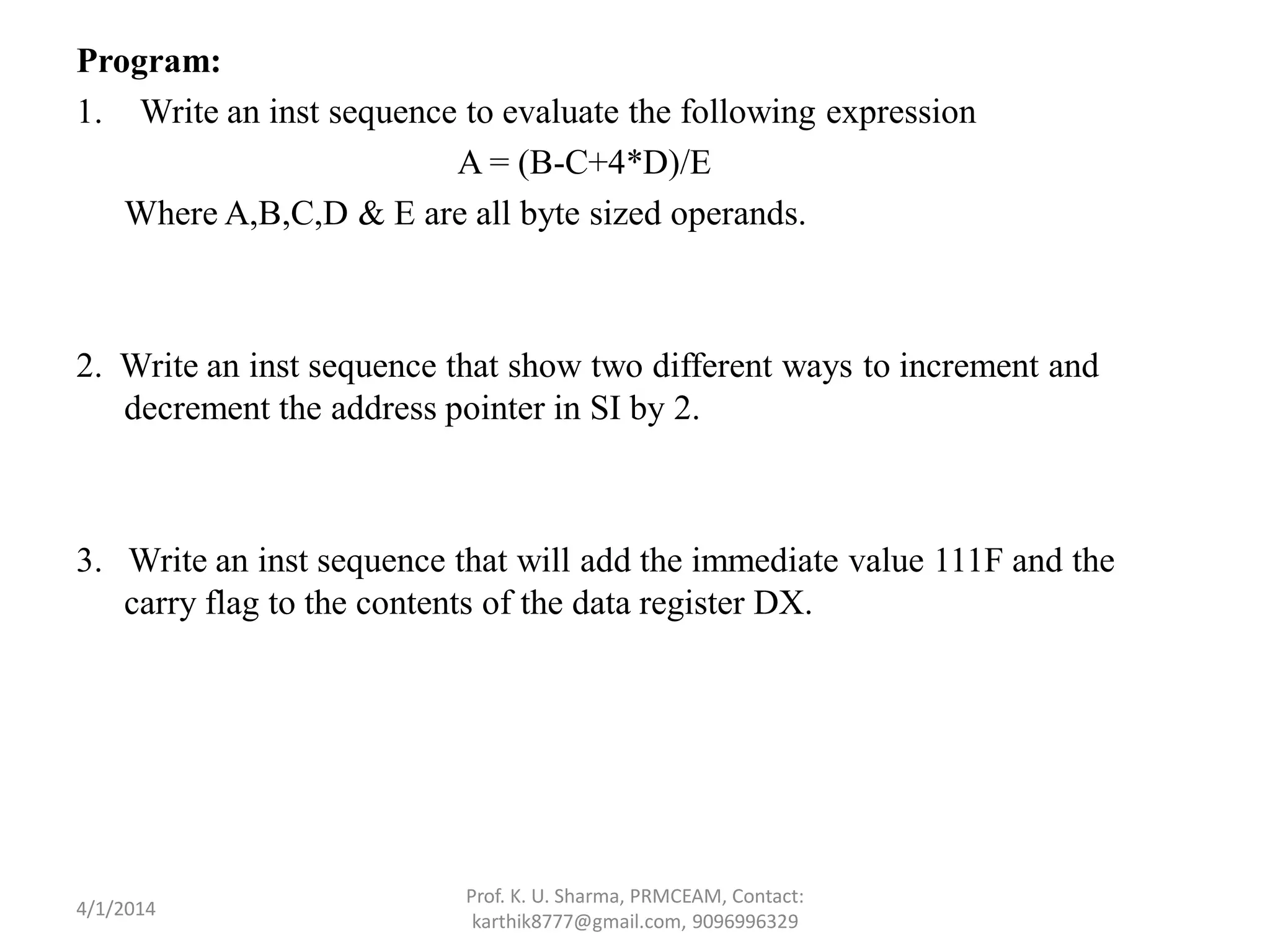 Program: 1. Write an inst sequence to evaluate the following expression A = (B-C+4*D)/E Where A,B,C,D & E are all byte sized operands. 2. Write an inst sequence that show two different ways to increment and decrement the address pointer in SI by 2. 3. Write an inst sequence that will add the immediate value 111F and the carry flag to the contents of the data register DX. Prof. K. U. Sharma, PRMCEAM, Contact: karthik8777@gmail.com, 9096996329 4/1/2014 