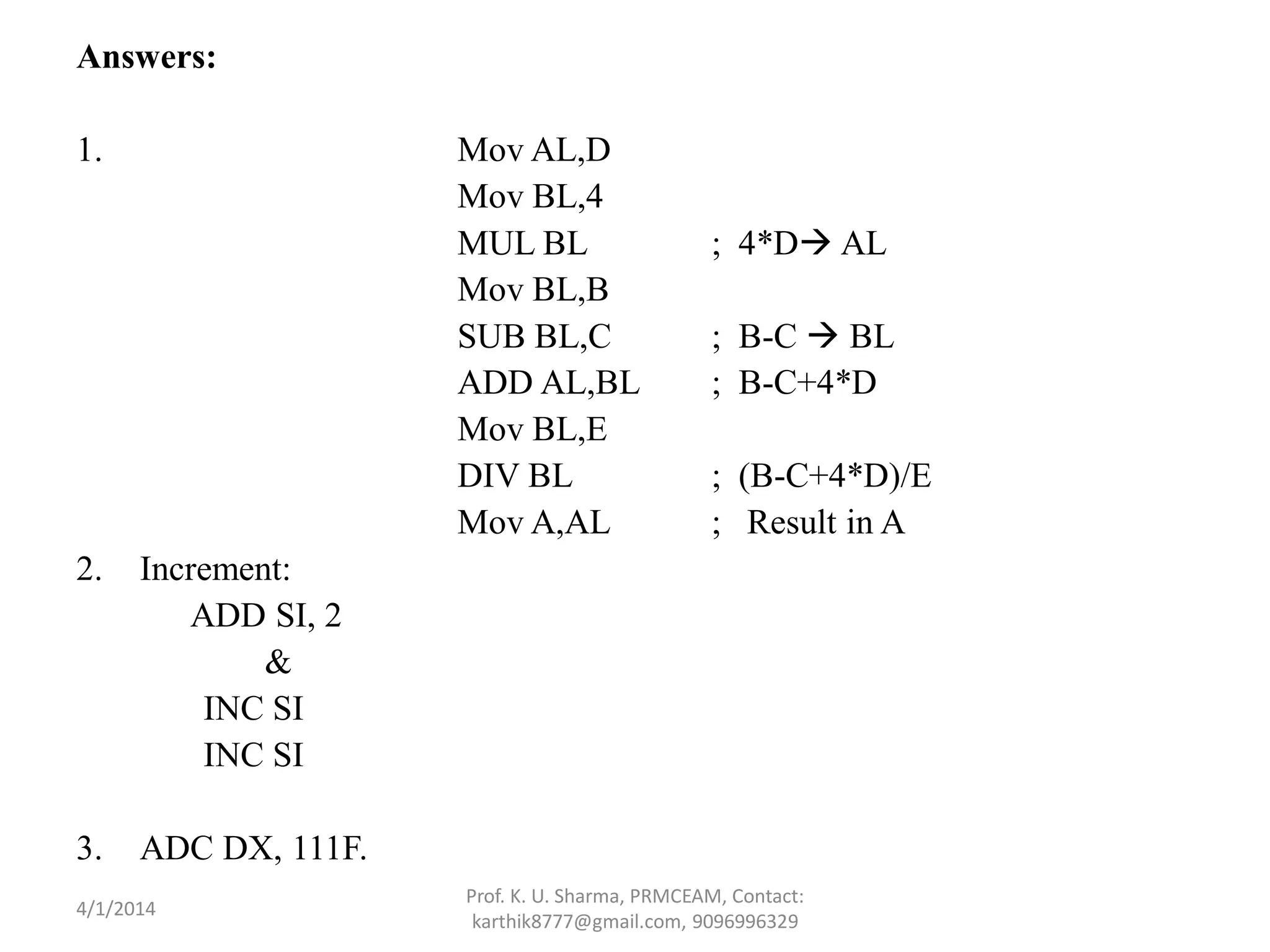Answers: 1. Mov AL,D Mov BL,4 MUL BL ; 4*D AL Mov BL,B SUB BL,C ; B-C  BL ADD AL,BL ; B-C+4*D Mov BL,E DIV BL ; (B-C+4*D)/E Mov A,AL ; Result in A 2. Increment: ADD SI, 2 & INC SI INC SI 3. ADC DX, 111F. Prof. K. U. Sharma, PRMCEAM, Contact: karthik8777@gmail.com, 9096996329 4/1/2014 