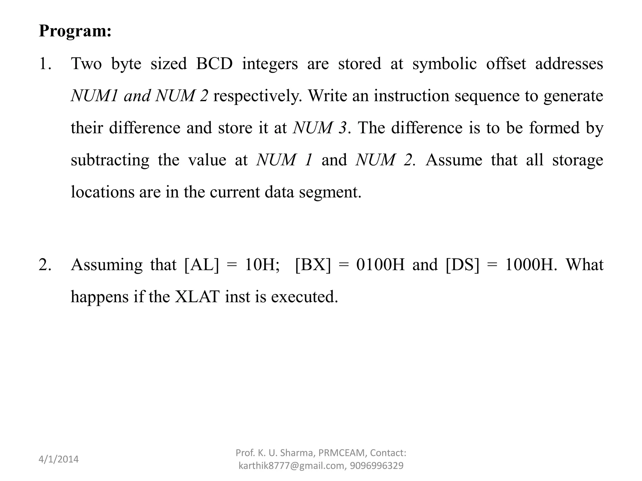 Program: 1. Two byte sized BCD integers are stored at symbolic offset addresses NUM1 and NUM 2 respectively. Write an instruction sequence to generate their difference and store it at NUM 3. The difference is to be formed by subtracting the value at NUM 1 and NUM 2. Assume that all storage locations are in the current data segment. 2. Assuming that [AL] = 10H; [BX] = 0100H and [DS] = 1000H. What happens if the XLAT inst is executed. Prof. K. U. Sharma, PRMCEAM, Contact: karthik8777@gmail.com, 9096996329 4/1/2014 