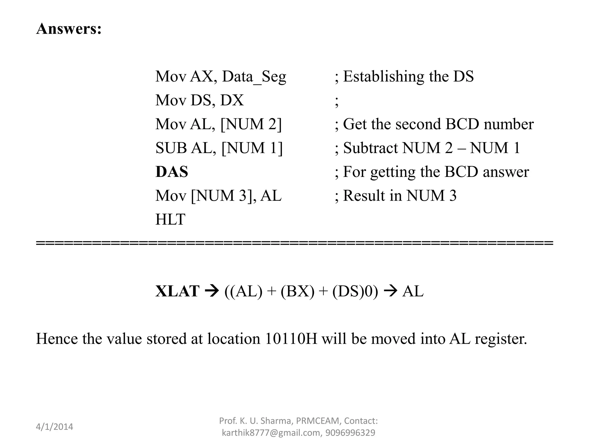 Answers: Mov AX, Data_Seg ; Establishing the DS Mov DS, DX ; Mov AL, [NUM 2] ; Get the second BCD number SUB AL, [NUM 1] ; Subtract NUM 2 – NUM 1 DAS ; For getting the BCD answer Mov [NUM 3], AL ; Result in NUM 3 HLT ======================================================= XLAT  ((AL) + (BX) + (DS)0)  AL Hence the value stored at location 10110H will be moved into AL register. Prof. K. U. Sharma, PRMCEAM, Contact: karthik8777@gmail.com, 9096996329 4/1/2014 