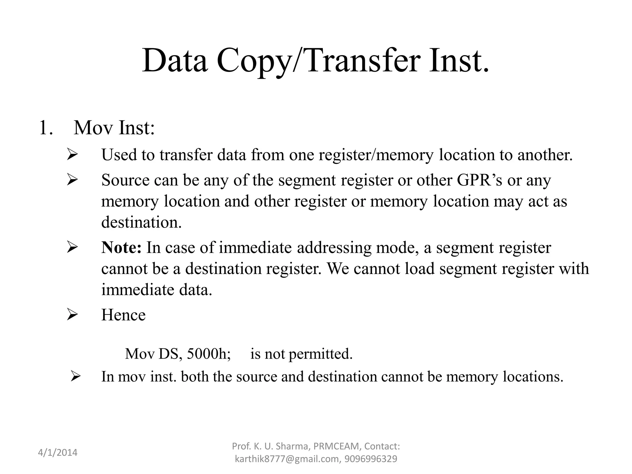 Data Copy/Transfer Inst. 1. Mov Inst:  Used to transfer data from one register/memory location to another.  Source can be any of the segment register or other GPR’s or any memory location and other register or memory location may act as destination.  Note: In case of immediate addressing mode, a segment register cannot be a destination register. We cannot load segment register with immediate data.  Hence Mov DS, 5000h; is not permitted.  In mov inst. both the source and destination cannot be memory locations. Prof. K. U. Sharma, PRMCEAM, Contact: karthik8777@gmail.com, 9096996329 4/1/2014 