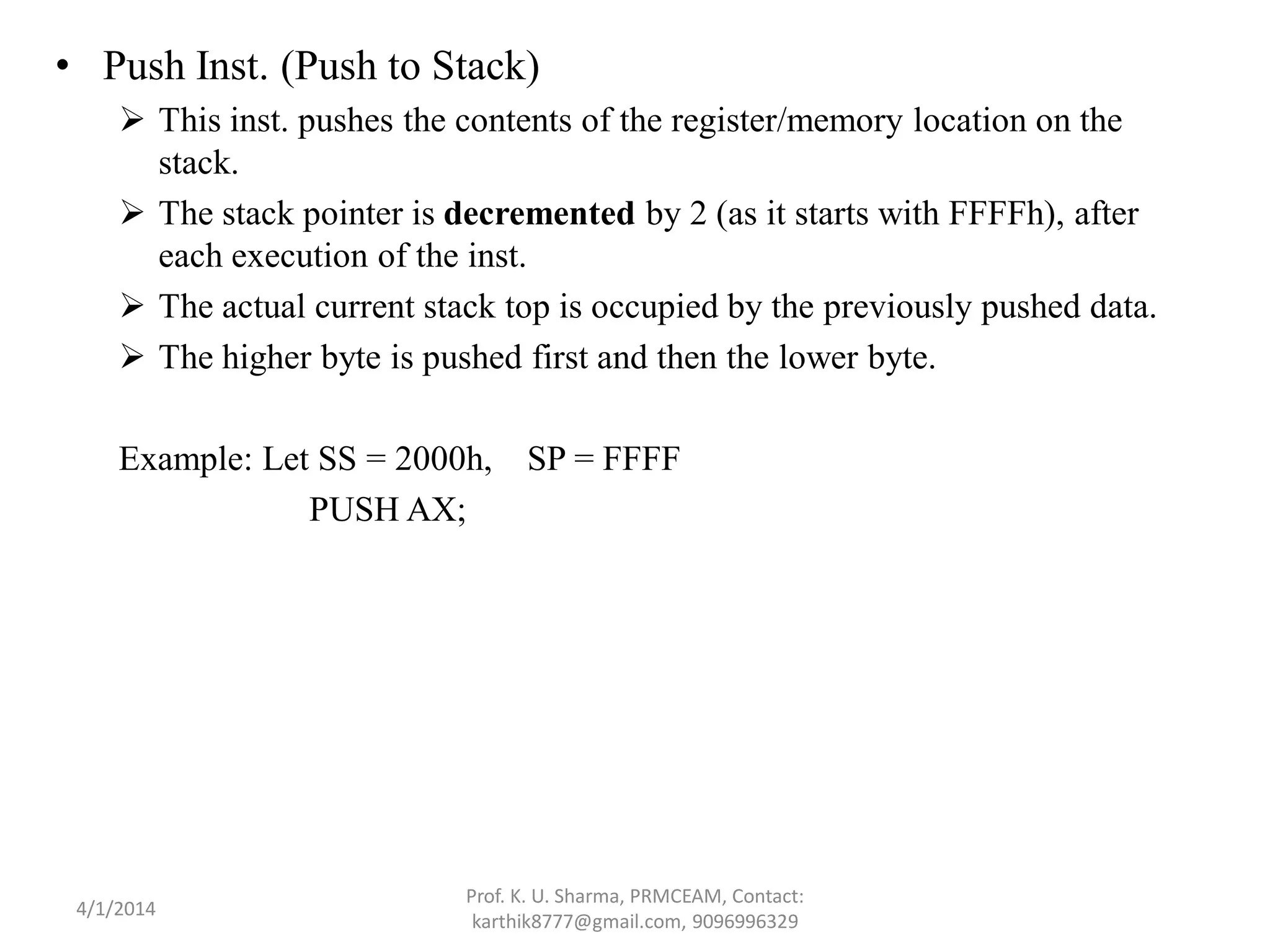• Push Inst. (Push to Stack)  This inst. pushes the contents of the register/memory location on the stack.  The stack pointer is decremented by 2 (as it starts with FFFFh), after each execution of the inst.  The actual current stack top is occupied by the previously pushed data.  The higher byte is pushed first and then the lower byte. Example: Let SS = 2000h, SP = FFFF PUSH AX; Prof. K. U. Sharma, PRMCEAM, Contact: karthik8777@gmail.com, 9096996329 4/1/2014 