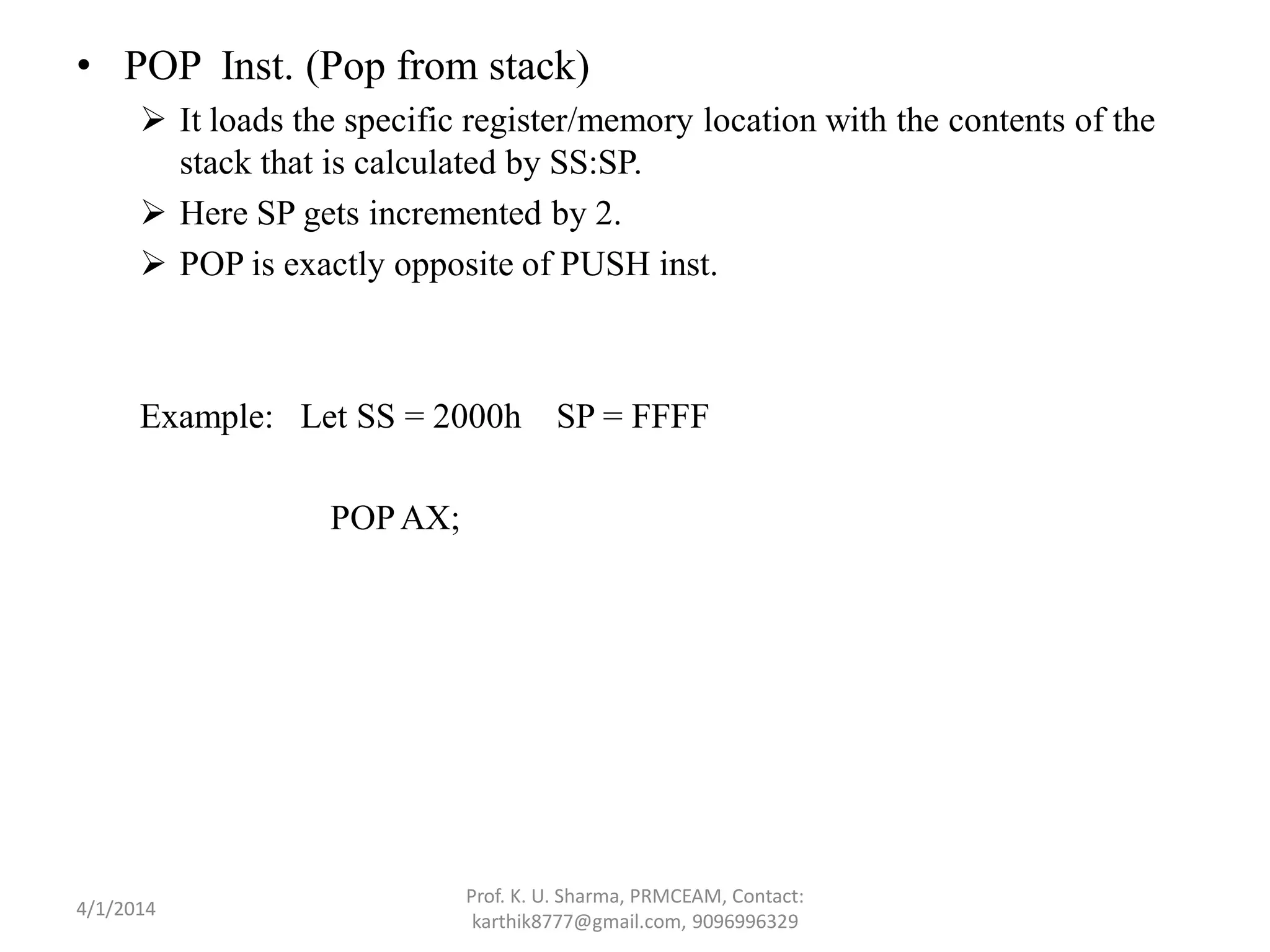 • POP Inst. (Pop from stack)  It loads the specific register/memory location with the contents of the stack that is calculated by SS:SP.  Here SP gets incremented by 2.  POP is exactly opposite of PUSH inst. Example: Let SS = 2000h SP = FFFF POPAX; Prof. K. U. Sharma, PRMCEAM, Contact: karthik8777@gmail.com, 9096996329 4/1/2014 