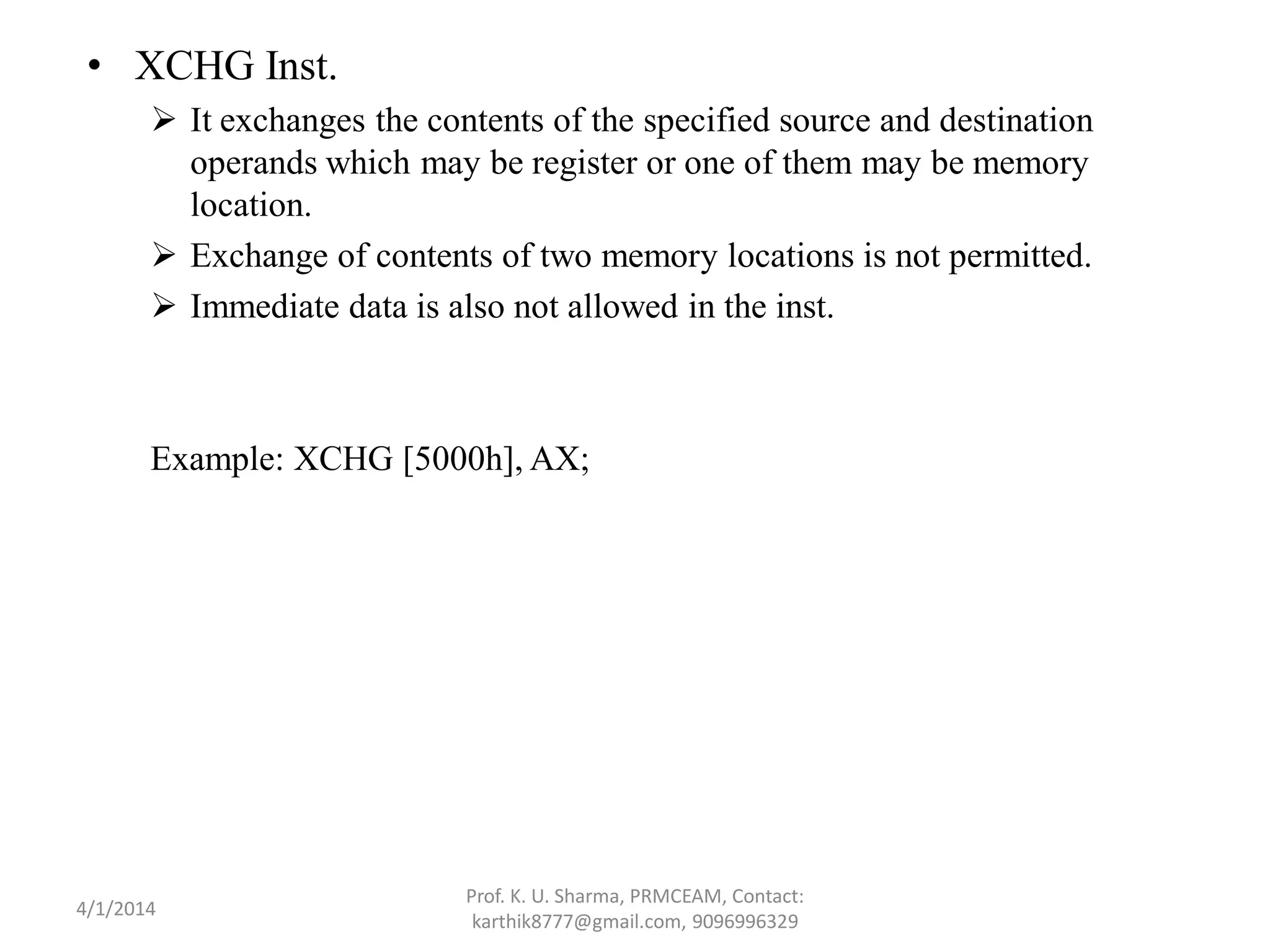 • XCHG Inst.  It exchanges the contents of the specified source and destination operands which may be register or one of them may be memory location.  Exchange of contents of two memory locations is not permitted.  Immediate data is also not allowed in the inst. Example: XCHG [5000h], AX; Prof. K. U. Sharma, PRMCEAM, Contact: karthik8777@gmail.com, 9096996329 4/1/2014 