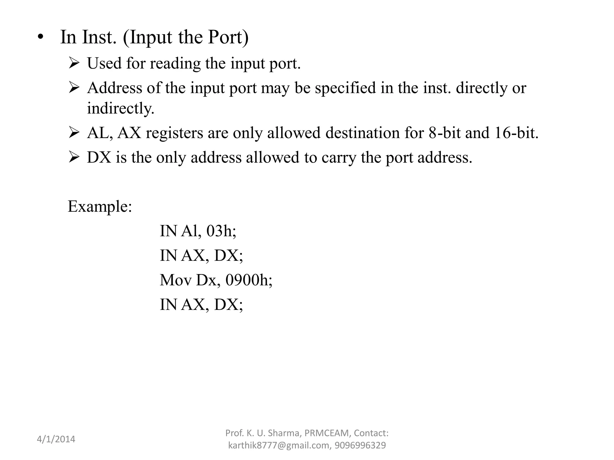 • In Inst. (Input the Port)  Used for reading the input port.  Address of the input port may be specified in the inst. directly or indirectly.  AL, AX registers are only allowed destination for 8-bit and 16-bit.  DX is the only address allowed to carry the port address. Example: IN Al, 03h; IN AX, DX; Mov Dx, 0900h; IN AX, DX; Prof. K. U. Sharma, PRMCEAM, Contact: karthik8777@gmail.com, 9096996329 4/1/2014 
