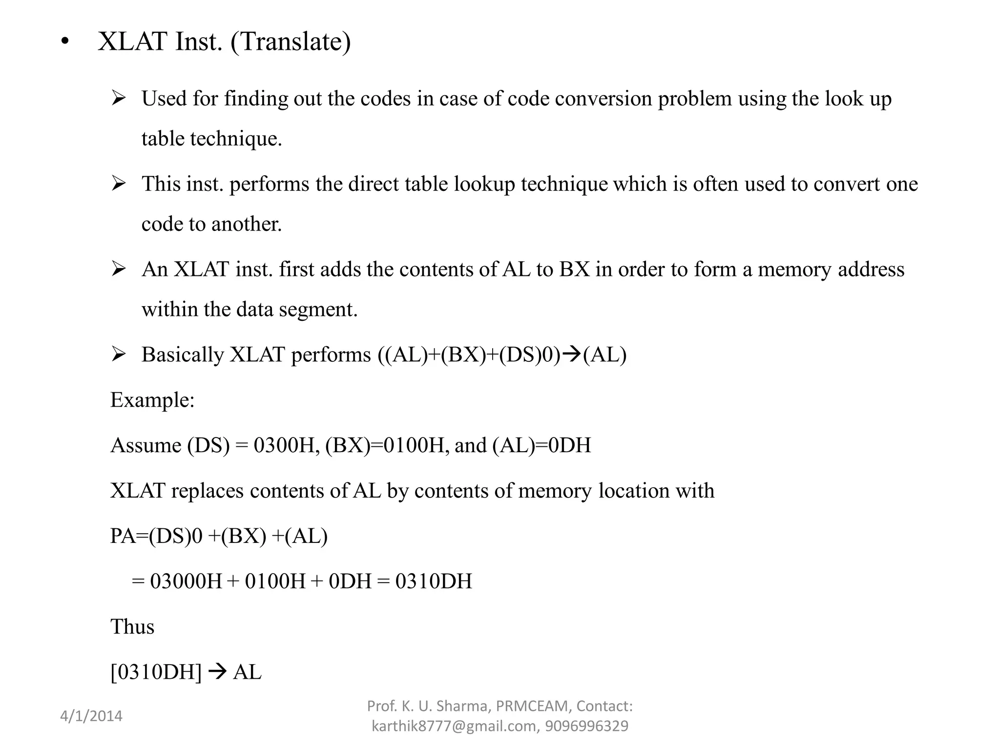 • XLAT Inst. (Translate)  Used for finding out the codes in case of code conversion problem using the look up table technique.  This inst. performs the direct table lookup technique which is often used to convert one code to another.  An XLAT inst. first adds the contents of AL to BX in order to form a memory address within the data segment.  Basically XLAT performs ((AL)+(BX)+(DS)0)(AL) Example: Assume (DS) = 0300H, (BX)=0100H, and (AL)=0DH XLAT replaces contents of AL by contents of memory location with PA=(DS)0 +(BX) +(AL) = 03000H + 0100H + 0DH = 0310DH Thus [0310DH]  AL Prof. K. U. Sharma, PRMCEAM, Contact: karthik8777@gmail.com, 9096996329 4/1/2014 