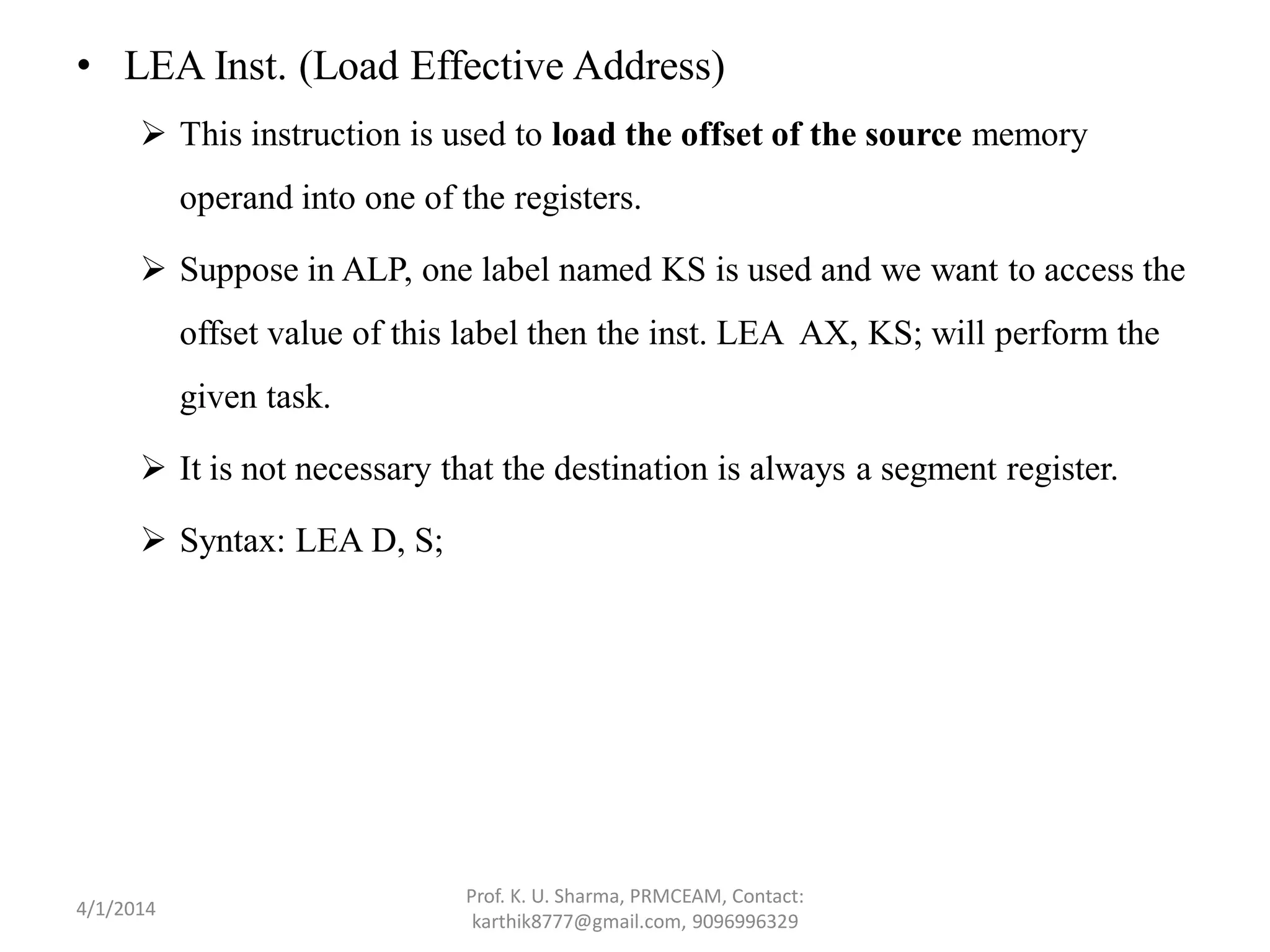 • LEA Inst. (Load Effective Address)  This instruction is used to load the offset of the source memory operand into one of the registers.  Suppose in ALP, one label named KS is used and we want to access the offset value of this label then the inst. LEA AX, KS; will perform the given task.  It is not necessary that the destination is always a segment register.  Syntax: LEA D, S; Prof. K. U. Sharma, PRMCEAM, Contact: karthik8777@gmail.com, 9096996329 4/1/2014 