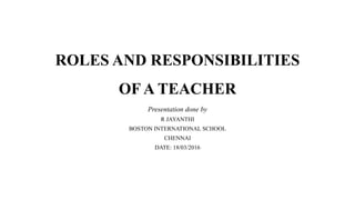 ROLES AND RESPONSIBILITIES
OF A TEACHER
Presentation done by
R JAYANTHI
BOSTON INTERNATIONAL SCHOOL
CHENNAI
DATE: 18/03/2016
 