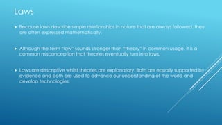 Laws
 Because laws describe simple relationships in nature that are always followed, they
are often expressed mathematically.
 Although the term “law” sounds stronger than “theory” in common usage, it is a
common misconception that theories eventually turn into laws.
 Laws are descriptive whilst theories are explanatory. Both are equally supported by
evidence and both are used to advance our understanding of the world and
develop technologies.
 
