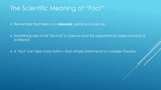 The Scientific Meaning of “Fact”
 Remember that there is no absolute certainty in science.
 Something said to be "factual" in science must be supported by large amounts of
evidence.
 A "fact" can take many forms – from simple statements to complex theories.
 
