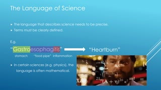  The language that describes science needs to be precise.
 Terms must be clearly defined.
E.g.
“Gastroesophagitis”
 In certain sciences (e.g. physics), the
language is often mathematical.
stomach “food pipe” inflammation
“Heartburn”
The Language of Science
 