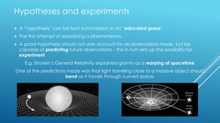 Hypotheses and experiments
 A “hypothesis” can be best summarized as an “educated guess”.
 The first attempt at explaining a phenomenon.
 A good hypothesis should not only account for all observations made, but be
capable of predicting future observations – this in turn sets up the possibility for
experiment.
E.g. Einstein’s General Relativity explained gravity as a warping of spacetime.
One of the predictions made was that light traveling close to a massive object should
bend as it travels through curved space.
 