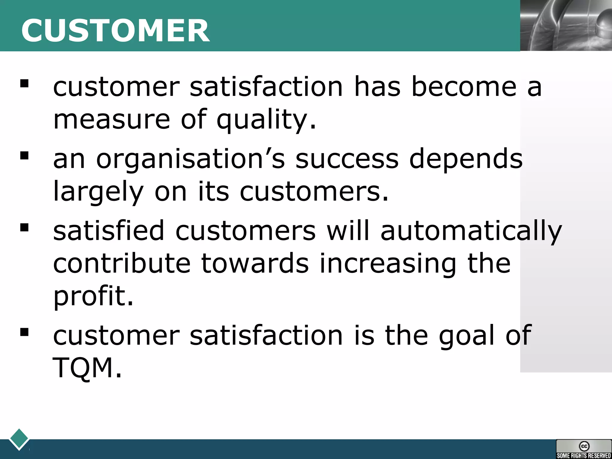 LOGOCUSTOMER
 customer satisfaction has become a
measure of quality.
 an organisation’s success depends
largely on its customers.
 satisfied customers will automatically
contribute towards increasing the
profit.
 customer satisfaction is the goal of
TQM.
 