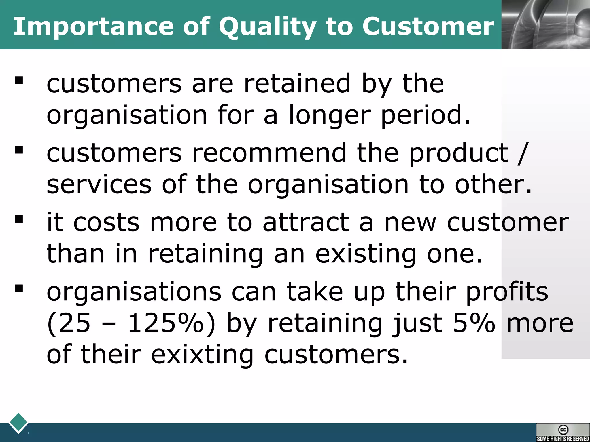LOGOImportance of Quality to Customer
 customers are retained by the
organisation for a longer period.
 customers recommend the product /
services of the organisation to other.
 it costs more to attract a new customer
than in retaining an existing one.
 organisations can take up their profits
(25 – 125%) by retaining just 5% more
of their exixting customers.
 
