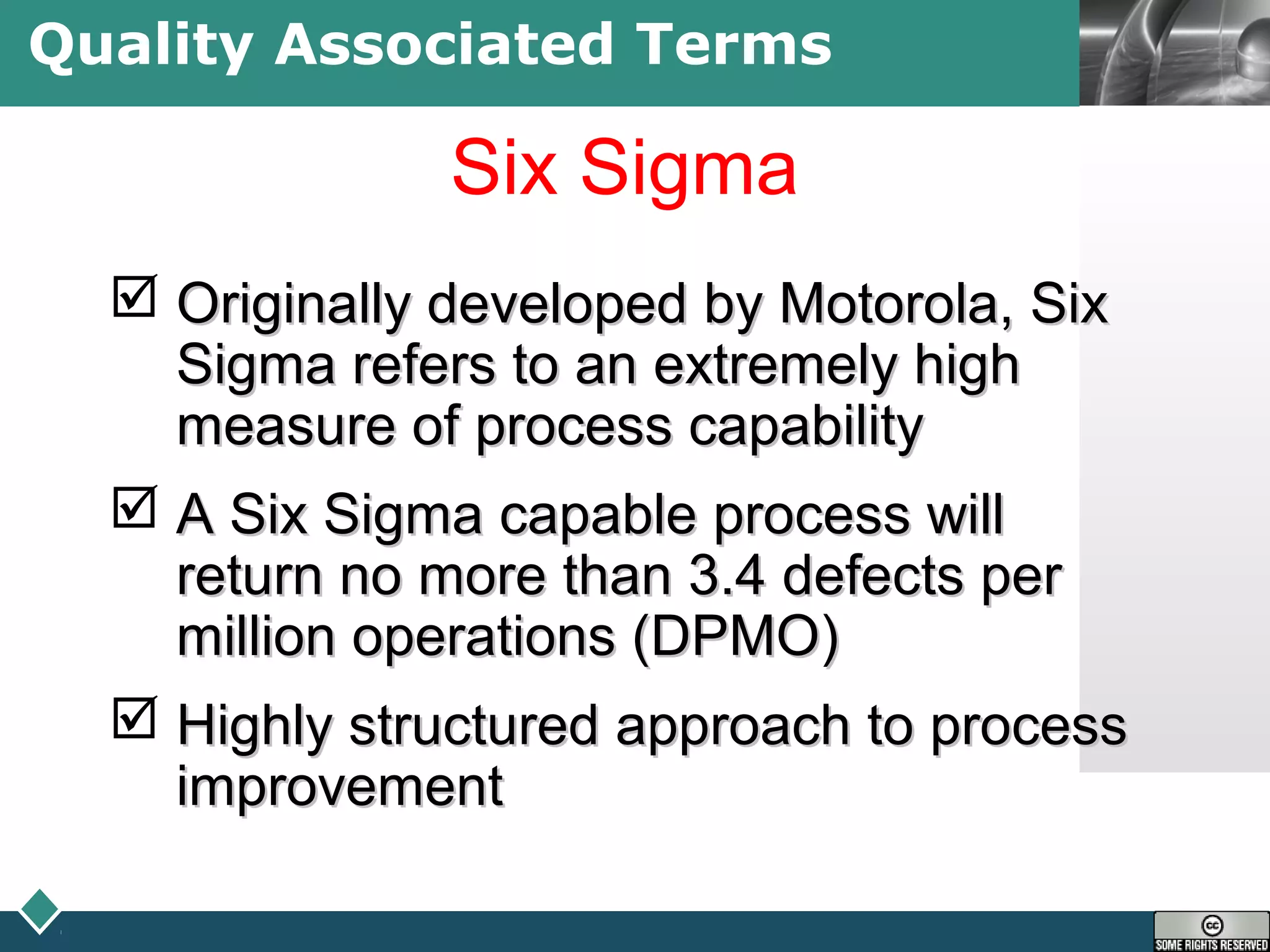 LOGOQuality Associated Terms
Six Sigma
 Originally developed by Motorola, SixOriginally developed by Motorola, Six
Sigma refers to an extremely highSigma refers to an extremely high
measure of process capabilitymeasure of process capability
 A Six Sigma capable process willA Six Sigma capable process will
return no more than 3.4 defects perreturn no more than 3.4 defects per
million operations (DPMO)million operations (DPMO)
 Highly structured approach to processHighly structured approach to process
improvementimprovement
 