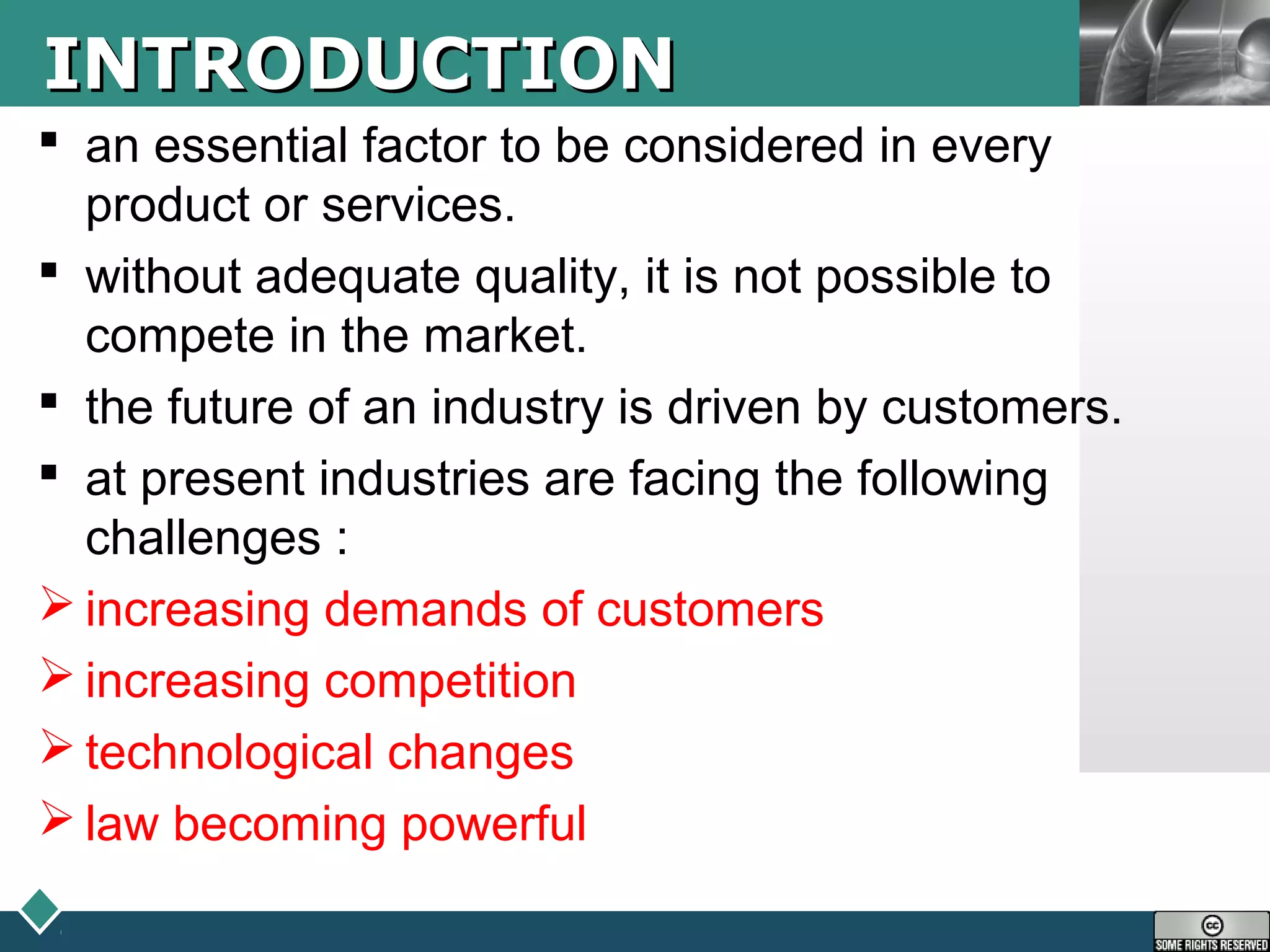 LOGOINTRODUCTIONINTRODUCTION
 an essential factor to be considered in every
product or services.
 without adequate quality, it is not possible to
compete in the market.
 the future of an industry is driven by customers.
 at present industries are facing the following
challenges :
 increasing demands of customers
 increasing competition
 technological changes
 law becoming powerful
 