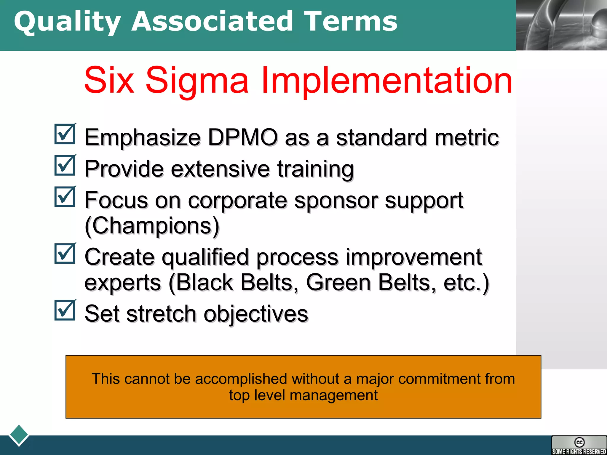 LOGOQuality Associated Terms
Six Sigma Implementation
 Emphasize DPMO as a standard metricEmphasize DPMO as a standard metric
 Provide extensive trainingProvide extensive training
 Focus on corporate sponsor supportFocus on corporate sponsor support
(Champions)(Champions)
 Create qualified process improvementCreate qualified process improvement
experts (Black Belts, Green Belts, etc.)experts (Black Belts, Green Belts, etc.)
 Set stretch objectivesSet stretch objectives
This cannot be accomplished without a major commitment from
top level management
 