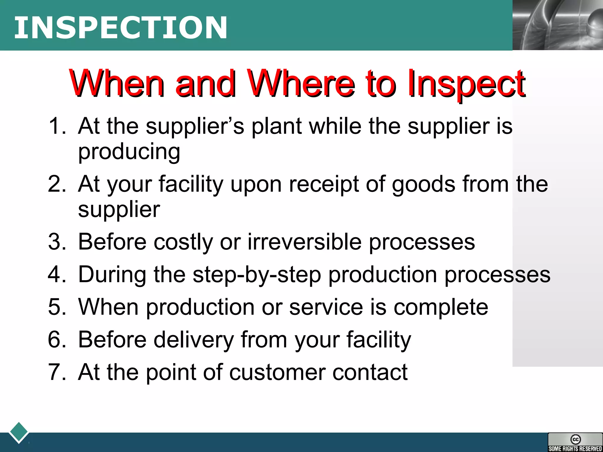 LOGOINSPECTION
When and Where to InspectWhen and Where to Inspect
1. At the supplier’s plant while the supplier is
producing
2. At your facility upon receipt of goods from the
supplier
3. Before costly or irreversible processes
4. During the step-by-step production processes
5. When production or service is complete
6. Before delivery from your facility
7. At the point of customer contact
 