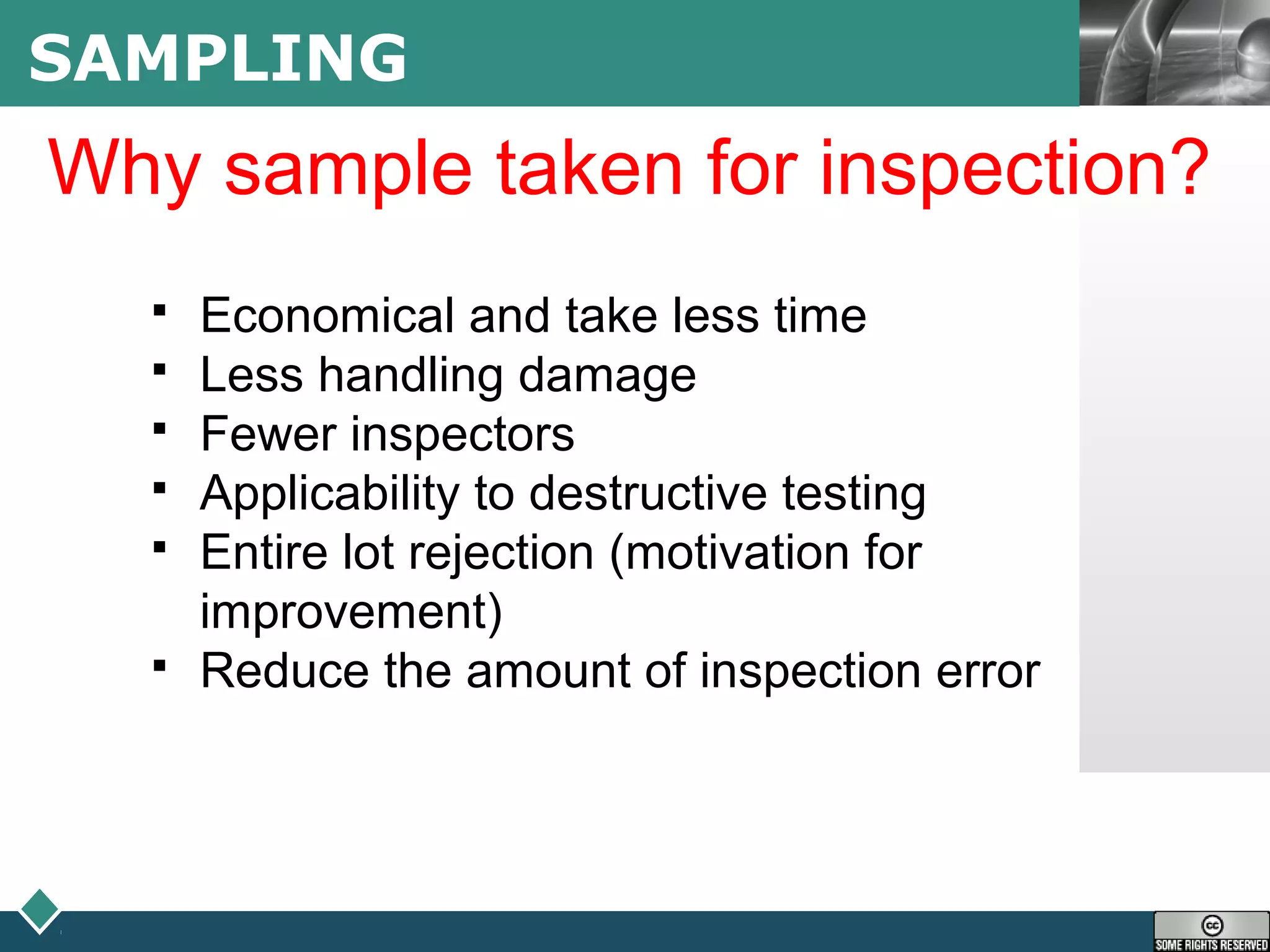 LOGOSAMPLING
Why sample taken for inspection?
 Economical and take less time
 Less handling damage
 Fewer inspectors
 Applicability to destructive testing
 Entire lot rejection (motivation for
improvement)
 Reduce the amount of inspection error
 