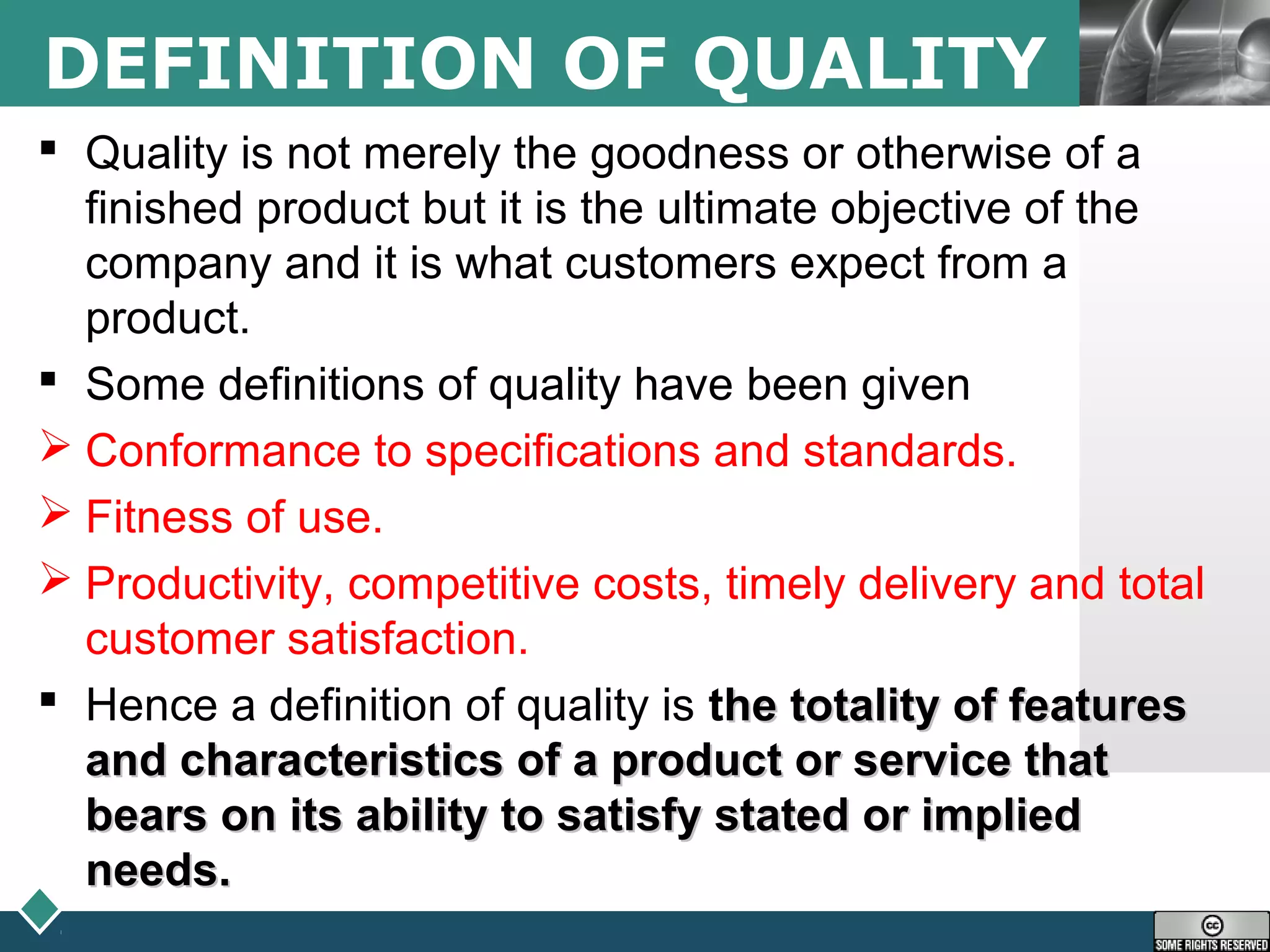 LOGODEFINITION OF QUALITY
 Quality is not merely the goodness or otherwise of a
finished product but it is the ultimate objective of the
company and it is what customers expect from a
product.
 Some definitions of quality have been given
 Conformance to specifications and standards.
 Fitness of use.
 Productivity, competitive costs, timely delivery and total
customer satisfaction.
 Hence a definition of quality is the totality of featureshe totality of features
and characteristics of a product or service thatand characteristics of a product or service that
bears on its ability to satisfy stated or impliedbears on its ability to satisfy stated or implied
needs.needs.
 