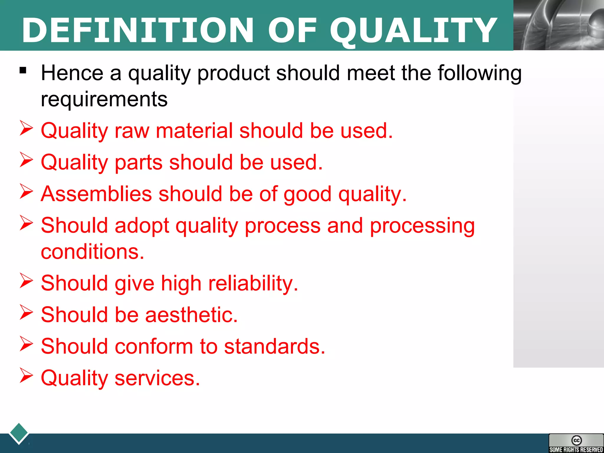 LOGODEFINITION OF QUALITY
 Hence a quality product should meet the following
requirements
 Quality raw material should be used.
 Quality parts should be used.
 Assemblies should be of good quality.
 Should adopt quality process and processing
conditions.
 Should give high reliability.
 Should be aesthetic.
 Should conform to standards.
 Quality services.
 