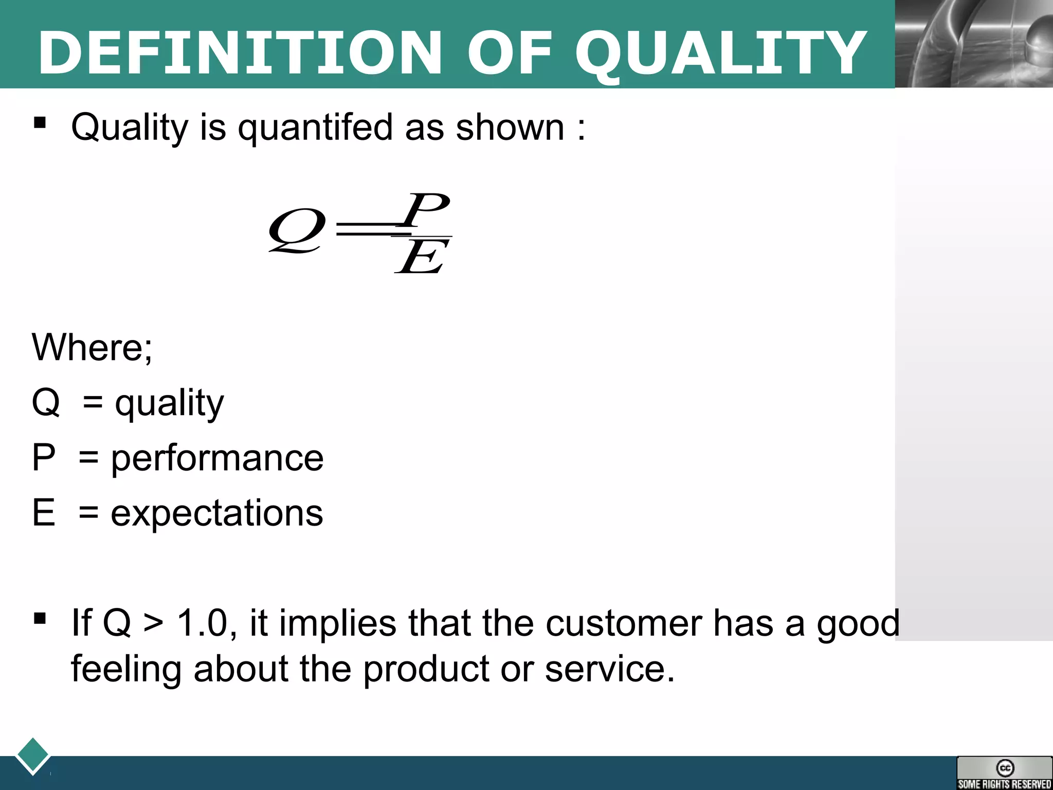 LOGODEFINITION OF QUALITY
 Quality is quantifed as shown :
Where;
Q = quality
P = performance
E = expectations
 If Q > 1.0, it implies that the customer has a good
feeling about the product or service.
E
PQ =
 