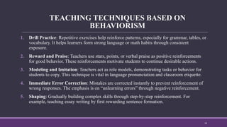 TEACHING TECHNIQUES BASED ON
BEHAVIORISM
1. Drill Practice: Repetitive exercises help reinforce patterns, especially for grammar, tables, or
vocabulary. It helps learners form strong language or math habits through consistent
exposure.
2. Reward and Praise: Teachers use stars, points, or verbal praise as positive reinforcements
for good behavior. These reinforcements motivate students to continue desirable actions.
3. Modeling and Imitation: Teachers act as role models, demonstrating tasks or behavior for
students to copy. This technique is vital in language pronunciation and classroom etiquette.
4. Immediate Error Correction: Mistakes are corrected instantly to prevent reinforcement of
wrong responses. The emphasis is on “unlearning errors” through negative reinforcement.
5. Shaping: Gradually building complex skills through step-by-step reinforcement. For
example, teaching essay writing by first rewarding sentence formation.
12
 