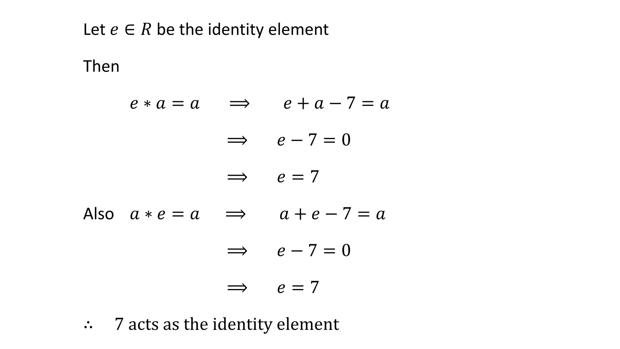 Let 𝑒 ∈ 𝑅 be the identity element
Then
𝑒 ∗ 𝑎 = 𝑎 ⟹ 𝑒 + 𝑎 − 7 = 𝑎
⟹ 𝑒 − 7 = 0
⟹ 𝑒 = 7
Also 𝑎 ∗ 𝑒 = 𝑎 ⟹ 𝑎 + 𝑒 − 7 = 𝑎
⟹ 𝑒 − 7 = 0
⟹ 𝑒 = 7
∴ 7 acts as the identity element
 