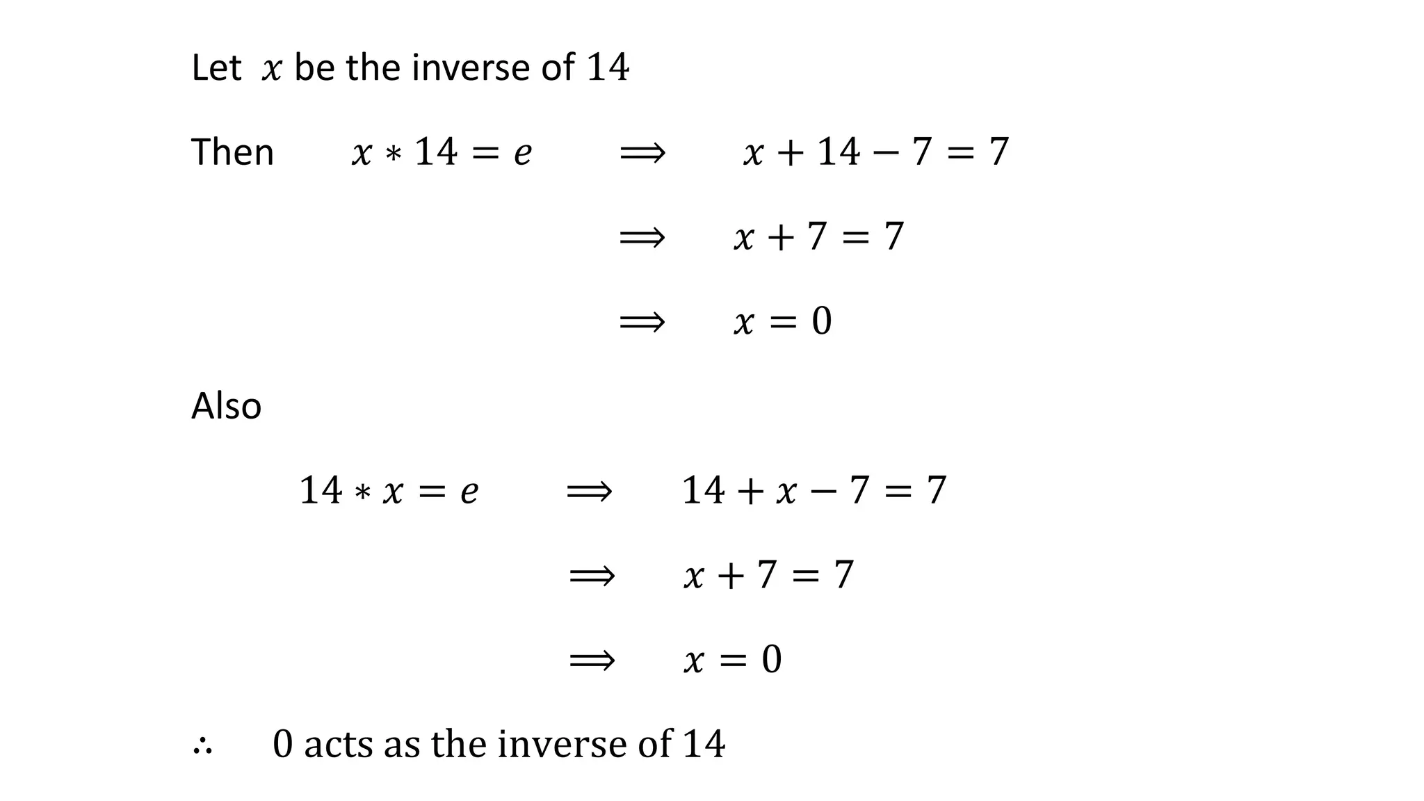 Let 𝑥 be the inverse of 14
Then 𝑥 ∗ 14 = 𝑒 ⟹ 𝑥 + 14 − 7 = 7
⟹ 𝑥 + 7 = 7
⟹ 𝑥 = 0
Also
14 ∗ 𝑥 = 𝑒 ⟹ 14 + 𝑥 − 7 = 7
⟹ 𝑥 + 7 = 7
⟹ 𝑥 = 0
∴ 0 acts as the inverse of 14
 