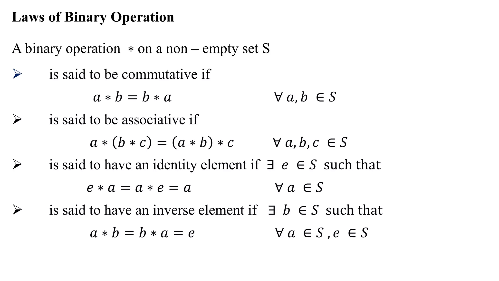 Laws of Binary Operation
A binary operation ∗ on a non – empty set S
 is said to be commutative if
𝑎 ∗ 𝑏 = 𝑏 ∗ 𝑎 ∀ 𝑎, 𝑏 ∈ 𝑆
 is said to be associative if
𝑎 ∗ 𝑏 ∗ 𝑐 = 𝑎 ∗ 𝑏 ∗ 𝑐 ∀ 𝑎, 𝑏, 𝑐 ∈ 𝑆
 is said to have an identity element if ∃ 𝑒 ∈ 𝑆 such that
𝑒 ∗ 𝑎 = 𝑎 ∗ 𝑒 = 𝑎 ∀ 𝑎 ∈ 𝑆
 is said to have an inverse element if ∃ 𝑏 ∈ 𝑆 such that
𝑎 ∗ 𝑏 = 𝑏 ∗ 𝑎 = 𝑒 ∀ 𝑎 ∈ 𝑆 , 𝑒 ∈ 𝑆
 