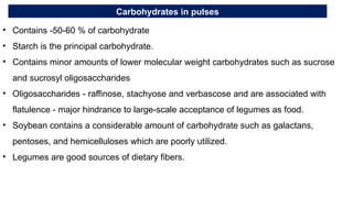 Carbohydrates in pulses
• Contains -50-60 % of carbohydrate
• Starch is the principal carbohydrate.
• Contains minor amounts of lower molecular weight carbohydrates such as sucrose
and sucrosyl oligosaccharides
• Oligosaccharides - raffinose, stachyose and verbascose and are associated with
flatulence - major hindrance to large-scale acceptance of legumes as food.
• Soybean contains a considerable amount of carbohydrate such as galactans,
pentoses, and hemicelluloses which are poorly utilized.
• Legumes are good sources of dietary fibers.
 