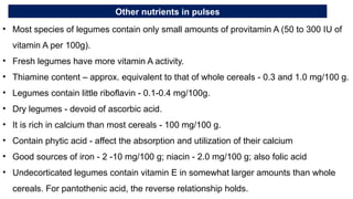 Other nutrients in pulses
• Most species of legumes contain only small amounts of provitamin A (50 to 300 IU of
vitamin A per 100g).
• Fresh legumes have more vitamin A activity.
• Thiamine content – approx. equivalent to that of whole cereals - 0.3 and 1.0 mg/100 g.
• Legumes contain little riboflavin - 0.1-0.4 mg/100g.
• Dry legumes - devoid of ascorbic acid.
• It is rich in calcium than most cereals - 100 mg/100 g.
• Contain phytic acid - affect the absorption and utilization of their calcium
• Good sources of iron - 2 -10 mg/100 g; niacin - 2.0 mg/100 g; also folic acid
• Undecorticated legumes contain vitamin E in somewhat larger amounts than whole
cereals. For pantothenic acid, the reverse relationship holds.
 