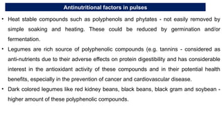 Antinutritional factors in pulses
• Heat stable compounds such as polyphenols and phytates - not easily removed by
simple soaking and heating. These could be reduced by germination and/or
fermentation.
• Legumes are rich source of polyphenolic compounds (e.g. tannins - considered as
anti-nutrients due to their adverse effects on protein digestibility and has considerable
interest in the antioxidant activity of these compounds and in their potential health
benefits, especially in the prevention of cancer and cardiovascular disease.
• Dark colored legumes like red kidney beans, black beans, black gram and soybean -
higher amount of these polyphenolic compounds.
 