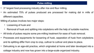 Pulse milling
• 3rd
largest food processing industry after rice and flour milling.
• An estimated 75% of pulses produced are processed for making dal in mills of
different capacities.
Milling of pulses involves two major steps:
• Loosening of husk and
• Removal of husk and splitting into cotyledons with the help of suitable machine.
• All kinds of pulses require some pre-milling treatment for ease of husk removal.
• Processes and equipments for loosening of husk, separation of husk from cotyledons
and its splitting differ from crop to crop, cultivar to cultivar and place to place.
• Dehusking is an age-old practice, which originated at home and later developed into a
cottage industry and now has grown into a large-scale organized industry.
 