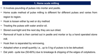 1. Home scale milling
• It involves pounding of pulses into mortar and pestle.
• Home scale method of pulse milling is different for different pulses and varies from
region to region.
• Husk is loosen either by wet or dry method
• Treating the pulses with water and/or oil.
• Stored overnight and the next day they are sun dried.
• Removal of husk is then carried out in pestle and mortar or by a hand operated stone
mill.
• Husk then is separated by winnowing.
• Adopted when a small quantity i.e., up to 5 kg of pulses is to be dehusked.
• Dal yield - quite low (50-60%) due to breakage & chipping of the edges of cotyledons.
 