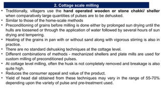 2. Cottage scale milling
• Traditionally, villagers use the hand operated wooden or stone chakki/ sheller
when comparatively large quantities of pulses are to be dehusked.
• Similar to those of the home-scale methods
• Preconditioning of grains before milling is done either by prolonged sun drying until the
hulls are loosened or through the application of water followed by several hours of sun
drying and tempering.
• Heating of the grains in pan with or without sand along with vigorous stirring is also in
practice.
• There are no standard dehusking techniques at the cottage level.
• Different combinations of methods - mechanized shellers and plate mills are used for
custom milling of preconditioned pulses.
• At cottage level milling, often the husk is not completely removed and breakage is also
quite high.
• Reduces the consumer appeal and value of the product.
• Yield of head dal obtained from these techniques may very in the range of 55-70%
depending upon the variety of pulse and pre-treatment used.
 