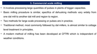 3. Commercial scale milling
• It involves processing large quantities of pulses in plants of bigger capacities.
• Basic milling procedure is similar, specifics of dehusking methods vary widely from
one dal mill to another dal mill and region to region.
• Two methods for large scale processing or pulses are in practice.
• Traditional method, most commonly followed by dal millers, is almost similar to cottage
level treatment in principles.
• A modern method of milling has been developed at CFTRI which is independent of
weather conditions.
 