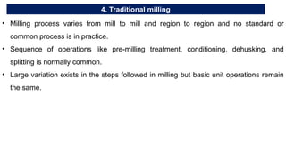 4. Traditional milling
• Milling process varies from mill to mill and region to region and no standard or
common process is in practice.
• Sequence of operations like pre-milling treatment, conditioning, dehusking, and
splitting is normally common.
• Large variation exists in the steps followed in milling but basic unit operations remain
the same.
 
