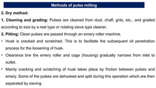 Methods of pulse milling
2. Dry method:
1. Cleaning and grading: Pulses are cleaned from dust, chaff, grits, etc., and graded
according to size by a reel type or rotating sieve type cleaner.
2. Pitting: Clean pulses are passed through an emery roller machine.
• Husk is cracked and scratched. This is to facilitate the subsequent oil penetration
process for the loosening of husk.
• Clearance b/w the emery roller and cage (housing) gradually narrows from inlet to
outlet.
• Mainly cracking and scratching of husk takes place by friction between pulses and
emery. Some of the pulses are dehusked and split during this operation which are then
separated by sieving.
 
