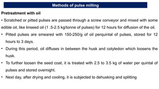 Methods of pulse milling
Pretreatment with oil
• Scratched or pitted pulses are passed through a screw conveyor and mixed with some
edible oil, like linseed oil (1 .5-2.5 kg/tonne of pulses) for 12 hours for diffusion of the oil.
• Pitted pulses are smeared with 150-250/g of oil perquintal of pulses, stored for 12
hours to 3 days.
• During this period, oil diffuses in between the husk and cotyledon which loosens the
husk.
• To further loosen the seed coat, it is treated with 2.5 to 3.5 kg of water per quintal of
pulses and stored overnight.
• Next day, after drying and cooling, it is subjected to dehusking and splitting
 