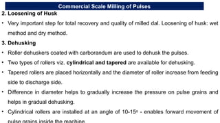 Commercial Scale Milling of Pulses
2. Loosening of Husk
• Very important step for total recovery and quality of milled dal. Loosening of husk: wet
method and dry method.
3. Dehusking
• Roller dehuskers coated with carborandum are used to dehusk the pulses.
• Two types of rollers viz. cylindrical and tapered are available for dehusking.
• Tapered rollers are placed horizontally and the diameter of roller increase from feeding
side to discharge side.
• Difference in diameter helps to gradually increase the pressure on pulse grains and
helps in gradual dehusking.
• Cylindrical rollers are installed at an angle of 10-15 - enables forward movement of
ᵒ
 