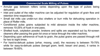 Commercial Scale Milling of Pulses
• Annular gap between rollers varies depending upon the type of pulses being
dehusked.
• Inlet and outlet of the roller machine can be adjusted for regulation of grain flow and
retention time respectively.
• Small dal mills use under-run disc shellers or burr mills for dehusking operation in
place of Roller mills.
• Conditioned pulse grains subjected to mild abrasion inside the roller machine,
removes 10-25% of husk in one pass.
• Shelled husk, cotyledon powder, brokens and splits are separated out by Air-screen
cleaners after passing the grain lot once or twice through the roller machine.
• Depending upon adherence of husk to grain, the pulse grains are passed through mill
for two to eight times.
• For hard-to-dehusk pulses (arhar, moong, urad), the recovery is between 70-75%
while for easy-to-dehusk pulses (bengal gram, lentil, kesari and peas), it varies in
between 78-85%.
 
