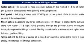 Commercial Scale Milling of Pulses
Water polish: This is used for hard-to-dehusk pulses. In this method 1-1.5 kg of water
per quintal of dal is applied while passing it through polisher.
Buff polish : 2-2.5 kg of water and 200-250g of oil per quintal of dal is applied while
passing it through polisher.
Nylon polish: Soapstone powder or selkhari powder (1-1.5kg/q) is applied to the surface
along with water (1-1.5 kg/q) while passing through the polisher. Screw conveyors
battery for repeated rubbings is used. The flights and shafts are covered with nylon rope
to impart gentle rubbing.
Teliya dal: 2.5 to 3.0 kg of castor oil is mixed per quintal of arhar dal to make it look
glossy. The storage life of teliya dal is short.
 
