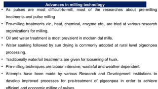 Advances in milling technology
• As pulses are most difficult-to-mill, most of the researches about pre-milling
treatments and pulse milling
• Pre-milling treatments viz., heat, chemical, enzyme etc., are tried at various research
organizations for milling.
• Oil and water treatment is most prevalent in modern dal mills.
• Water soaking followed by sun drying is commonly adopted at rural level pigeonpea
processing.
• Traditionally water/oil treatments are given for loosening of husk.
• Pre-milling techniques are labour intensive, wasteful and weather dependent.
• Attempts have been made by various Research and Development institutions to
develop improved processes for pre-treatment of pigeonpea in order to achieve
 