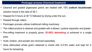 Pantnagar process (Chemical treatment)
• Cleaned and graded pigeonpea grains are treated with 10% sodium bicarbonate
solution mixed in the ratio of 30:1.
• Heaped for 5 hours at 30 °C followed by drying under the sun.
• Passed through rollers.
• Pantnager process utilizes traditional milling machinery.
• The milled product is cleaned and graded with a blower, cyclone separator and grader.
• Pre-milling treatment is properly given, 91-95% dehusking is achieved in a single
pass
• Husk, broken, and powder are removed separately.
• Gota (dehusked whole grain) obtained is mixed with 2-2.5% water and kept for 4
hours for tempering.
 