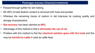 Pantnagar process (Chemical treatment)
• Passed through splitter for dal making.
• 80–90% of total Sodium content is removed with husk and powder.
• Whereas the remaining traces of sodium in dal improves its cooking quality and
storage characteristics.
• Dal recovery has been claimed as 80%.
• Advantage of this method is that it eliminates the use of oil.
• Problem with this method is that the chemical solution goes with the husk and this
may be harmful to cattle if used as cattle feed.
 