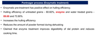 Pantnagar process (Enzymatic treatment)
• Enzymatic pre-treatment has positive effect on hulling efficiency.
• Hulling efficiency of untreated grains - 60.82%, enzyme and water treated grains -
89.68 and 73.90%
• Increases the hulling efficiency
• Reduces the amount of powder formed during dehusking
• Claimed that enzyme treatment improves digestibility of dal protein and reduces
cooking time.
 