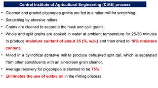 Central Institute of Agricultural Engineering (CIAE) process
• Cleaned and graded pigeonpea grains are fed in a roller mill for scratching.
• Scratching by abrasive rollers
• Grains are cleaned to separate the husk and split grains.
• Whole and split grains are soaked in water at ambient temperature for 25-30 minutes
to produce moisture content of about 35 (%, w.b.) and then dried to 10% moisture
content.
• Milled in a cylindrical abrasive mill to produce dehusked split dal, which is separated
from other constituents with an air-screen grain cleaner.
• Average recovery for pigeonpea is claimed to be 75%.
• Eliminates the use of edible oil in the milling process
 